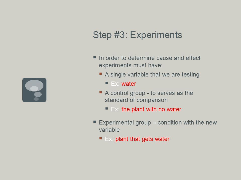 Step #3: Experiments  In order to determine cause and effect experiments must have:  A single variable that we are testing  Ex: water  A control group - to serves as the standard of comparison  Ex: the plant with no water  Experimental group – condition with the new variable  Ex: plant that gets water