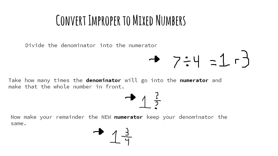 Convert Improper to Mixed Numbers Divide the denominator into the numerator Take how many times the denominator will go into the numerator and make that the whole number in front.