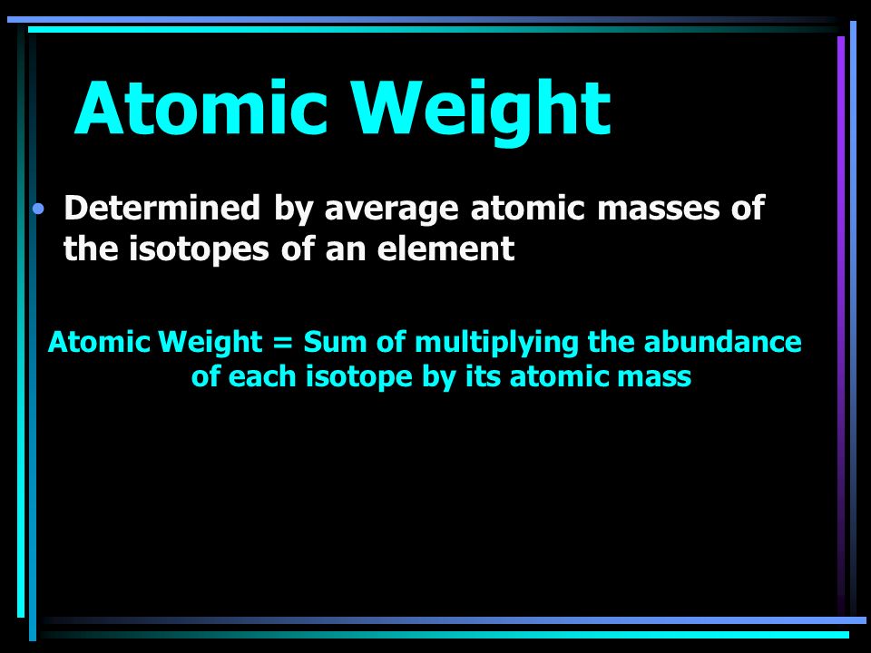 Atomic Weight Determined by average atomic masses of the isotopes of an element Atomic Weight = Sum of multiplying the abundance of each isotope by its atomic mass
