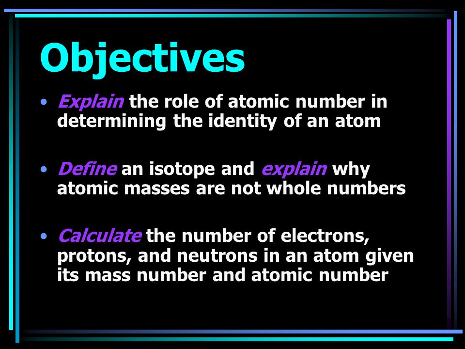 Objectives Explain the role of atomic number in determining the identity of an atom Define an isotope and explain why atomic masses are not whole numbers Calculate the number of electrons, protons, and neutrons in an atom given its mass number and atomic number