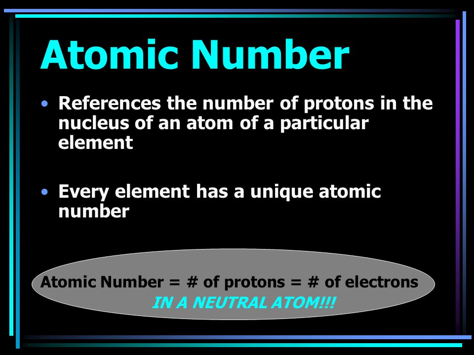 Atomic Number References the number of protons in the nucleus of an atom of a particular element Every element has a unique atomic number Atomic Number = # of protons = # of electrons IN A NEUTRAL ATOM!!!