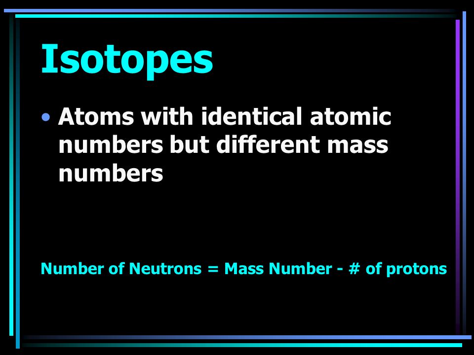Isotopes Atoms with identical atomic numbers but different mass numbers Number of Neutrons = Mass Number - # of protons