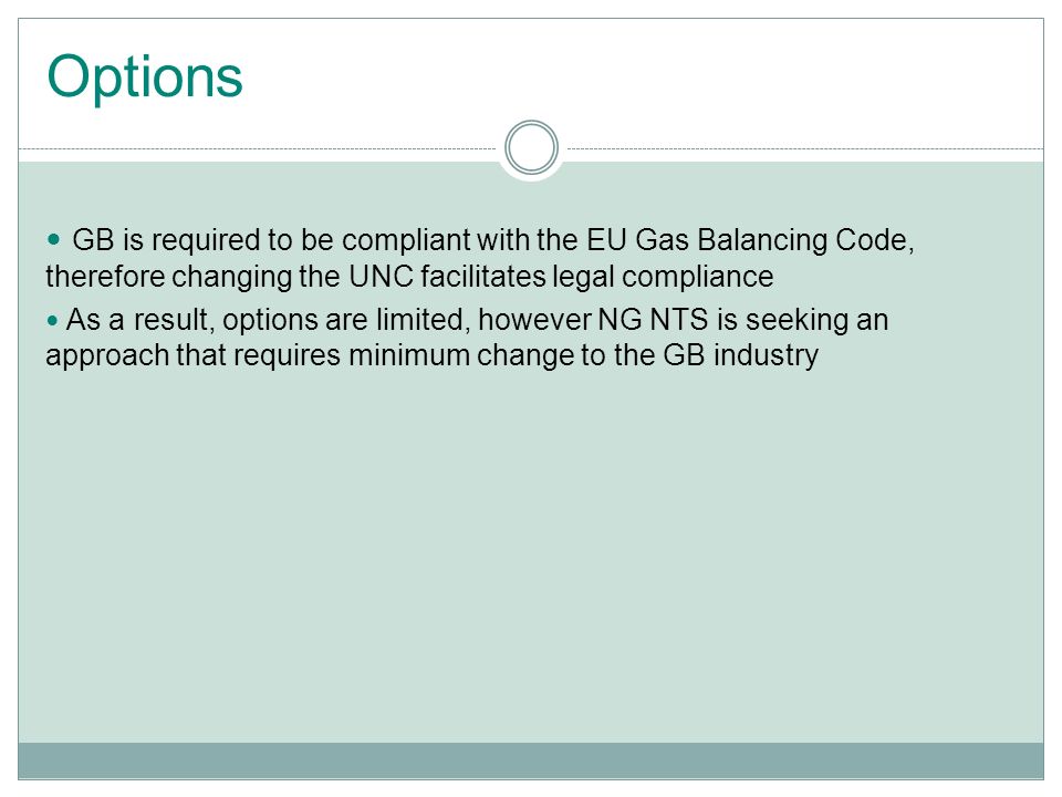 Options GB is required to be compliant with the EU Gas Balancing Code, therefore changing the UNC facilitates legal compliance As a result, options are limited, however NG NTS is seeking an approach that requires minimum change to the GB industry