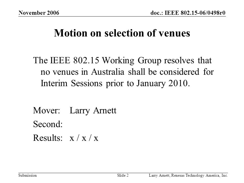 doc.: IEEE /0498r0 Submission November 2006 Larry Arnett, Renesas Technology America, Inc.Slide 2 Motion on selection of venues The IEEE Working Group resolves that no venues in Australia shall be considered for Interim Sessions prior to January 2010.