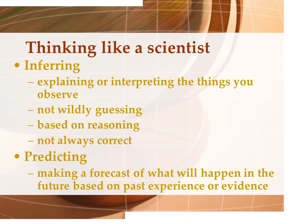 Thinking like a scientist Inferring –explaining or interpreting the things you observe –not wildly guessing –based on reasoning –not always correct Predicting –making a forecast of what will happen in the future based on past experience or evidence