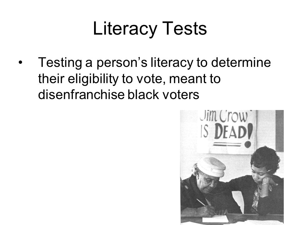Literacy Tests Testing a person’s literacy to determine their eligibility to vote, meant to disenfranchise black voters