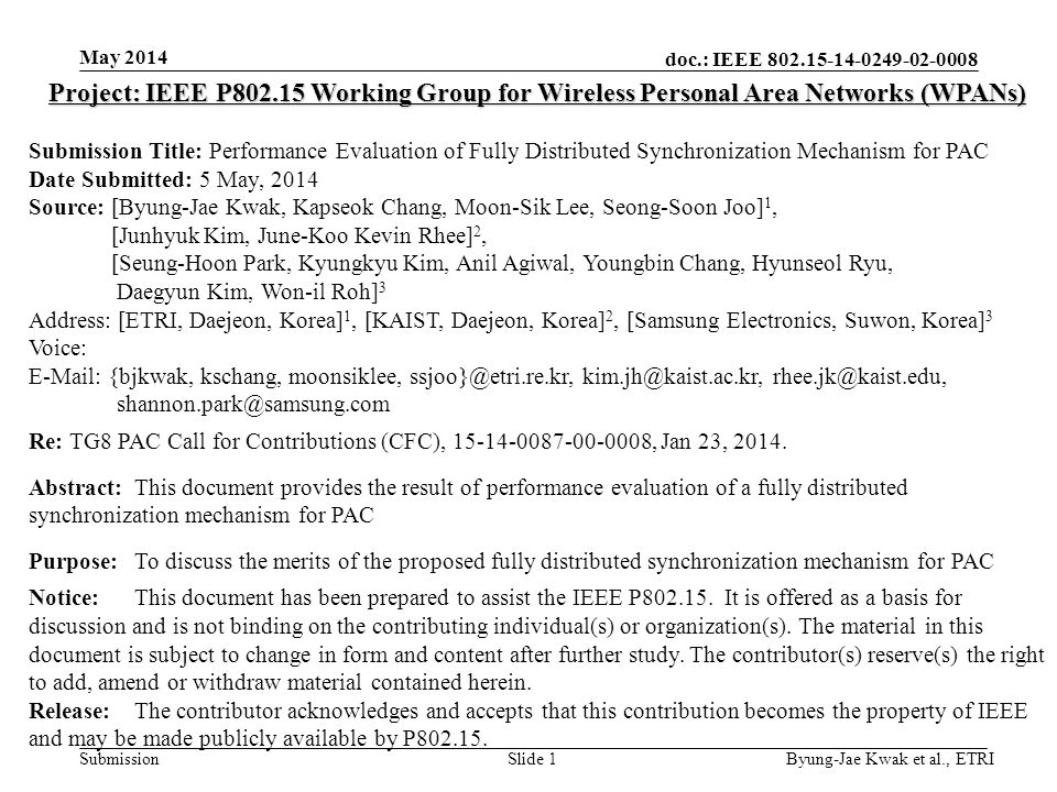 doc.: IEEE Submission May 2014 Byung-Jae Kwak et al., ETRISlide 1 Project: IEEE P Working Group for Wireless Personal Area Networks (WPANs) Submission Title: Performance Evaluation of Fully Distributed Synchronization Mechanism for PAC Date Submitted: 5 May, 2014 Source: [Byung-Jae Kwak, Kapseok Chang, Moon-Sik Lee, Seong-Soon Joo] 1, [Junhyuk Kim, June-Koo Kevin Rhee] 2, [Seung-Hoon Park, Kyungkyu Kim, Anil Agiwal, Youngbin Chang, Hyunseol Ryu, Daegyun Kim, Won-il Roh] 3 Address: [ETRI, Daejeon, Korea] 1, [KAIST, Daejeon, Korea] 2, [Samsung Electronics, Suwon, Korea] 3 Voice:   {bjkwak, kschang, moonsiklee,   Re: TG8 PAC Call for Contributions (CFC), , Jan 23, 2014.