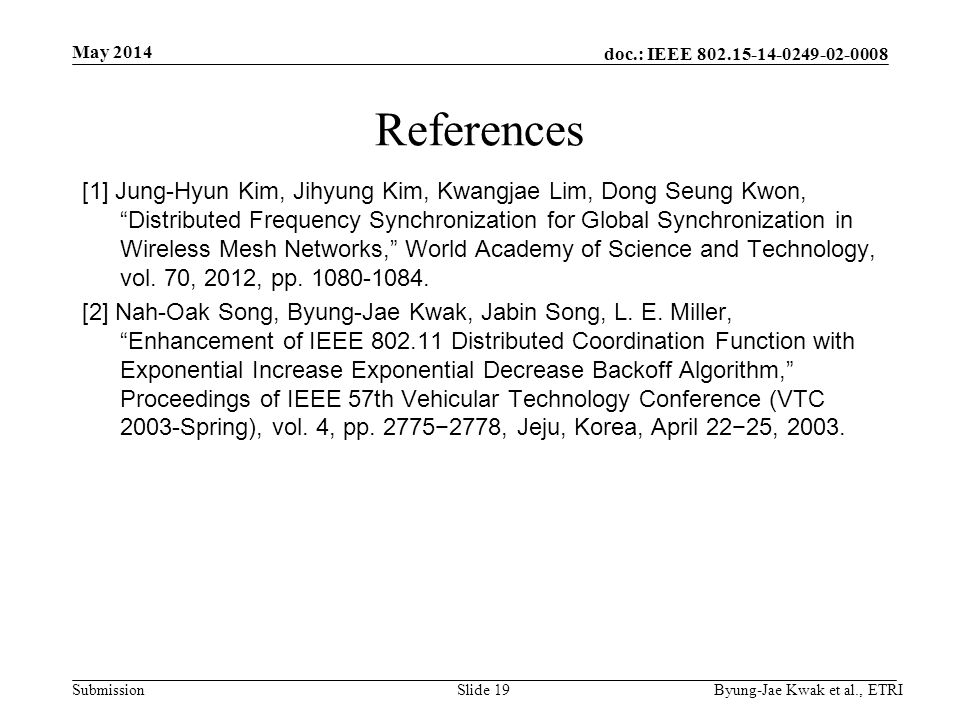 doc.: IEEE Submission May 2014 Byung-Jae Kwak et al., ETRISlide 19 References [1] Jung-Hyun Kim, Jihyung Kim, Kwangjae Lim, Dong Seung Kwon, Distributed Frequency Synchronization for Global Synchronization in Wireless Mesh Networks, World Academy of Science and Technology, vol.