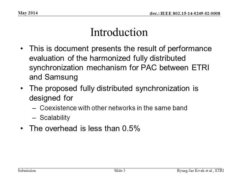 doc.: IEEE Submission May 2014 Byung-Jae Kwak et al., ETRISlide 3 Introduction This is document presents the result of performance evaluation of the harmonized fully distributed synchronization mechanism for PAC between ETRI and Samsung The proposed fully distributed synchronization is designed for –Coexistence with other networks in the same band –Scalability The overhead is less than 0.5%