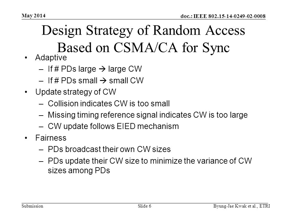 doc.: IEEE Submission May 2014 Byung-Jae Kwak et al., ETRISlide 6 Design Strategy of Random Access Based on CSMA/CA for Sync Adaptive –If # PDs large  large CW –If # PDs small  small CW Update strategy of CW –Collision indicates CW is too small –Missing timing reference signal indicates CW is too large –CW update follows EIED mechanism Fairness –PDs broadcast their own CW sizes –PDs update their CW size to minimize the variance of CW sizes among PDs