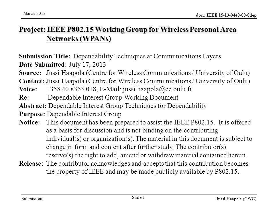 doc.: IEEE dep Submission March 2013 Jussi Haapola (CWC) Slide 1 Project: IEEE P Working Group for Wireless Personal Area Networks (WPANs) Submission Title: Dependability Techniques at Communications Layers Date Submitted: July 17, 2013 Source: Jussi Haapola (Centre for Wireless Communications / University of Oulu) Contact: Jussi Haapola (Centre for Wireless Communications / University of Oulu) Voice: ,   Re: Dependable Interest Group Working Document Abstract: Dependable Interest Group Techniques for Dependability Purpose: Dependable Interest Group Notice:This document has been prepared to assist the IEEE P