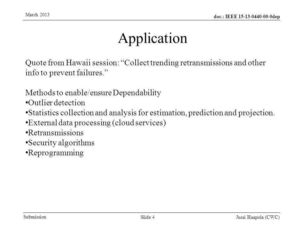 doc.: IEEE dep Submission March 2013 Jussi Haapola (CWC) Slide 4 Application Quote from Hawaii session: Collect trending retransmissions and other info to prevent failures. Methods to enable/ensure Dependability Outlier detection Statistics collection and analysis for estimation, prediction and projection.