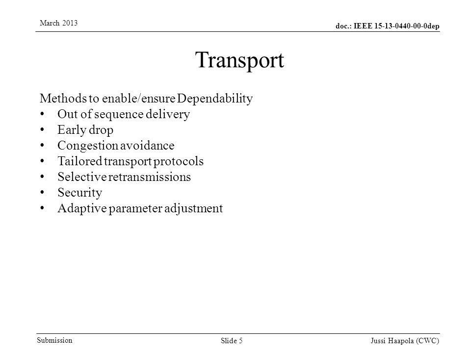 doc.: IEEE dep Submission March 2013 Jussi Haapola (CWC) Slide 5 Transport Methods to enable/ensure Dependability Out of sequence delivery Early drop Congestion avoidance Tailored transport protocols Selective retransmissions Security Adaptive parameter adjustment