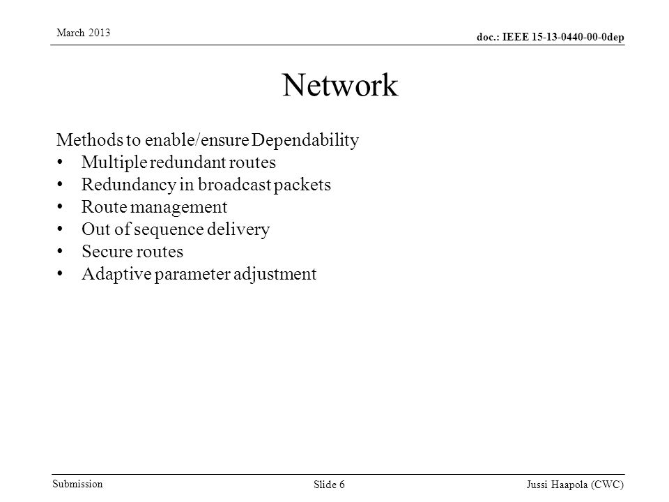 doc.: IEEE dep Submission March 2013 Jussi Haapola (CWC) Slide 6 Network Methods to enable/ensure Dependability Multiple redundant routes Redundancy in broadcast packets Route management Out of sequence delivery Secure routes Adaptive parameter adjustment