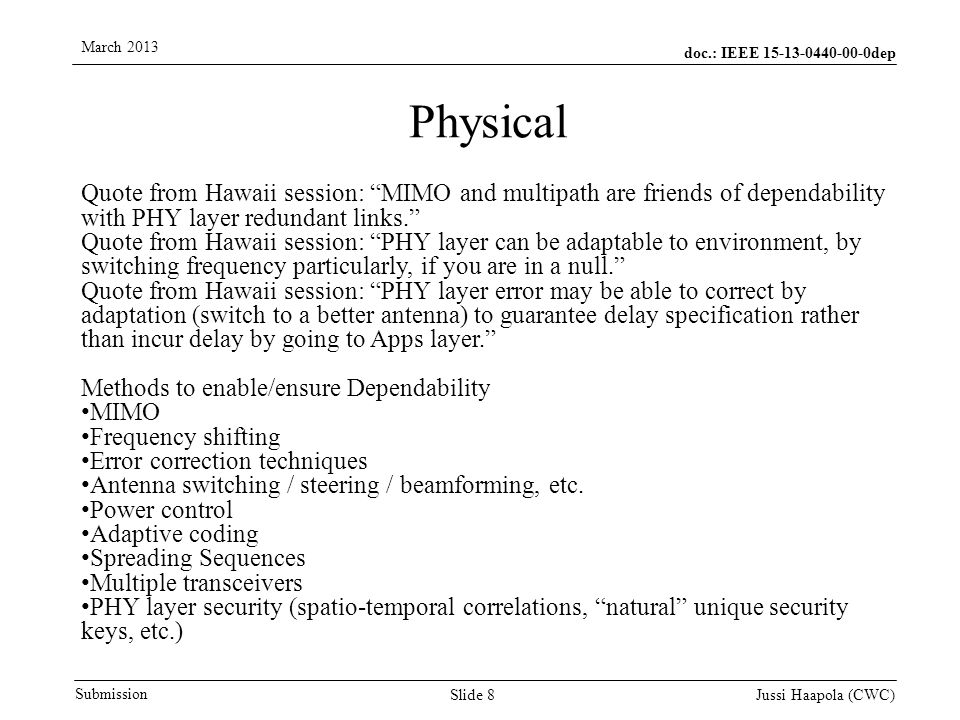 doc.: IEEE dep Submission March 2013 Jussi Haapola (CWC) Slide 8 Physical Quote from Hawaii session: MIMO and multipath are friends of dependability with PHY layer redundant links. Quote from Hawaii session: PHY layer can be adaptable to environment, by switching frequency particularly, if you are in a null. Quote from Hawaii session: PHY layer error may be able to correct by adaptation (switch to a better antenna) to guarantee delay specification rather than incur delay by going to Apps layer. Methods to enable/ensure Dependability MIMO Frequency shifting Error correction techniques Antenna switching / steering / beamforming, etc.