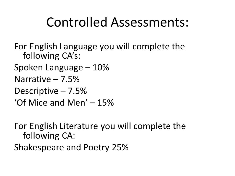 Controlled Assessments: For English Language you will complete the following CA’s: Spoken Language – 10% Narrative – 7.5% Descriptive – 7.5% ‘Of Mice and Men’ – 15% For English Literature you will complete the following CA: Shakespeare and Poetry 25%