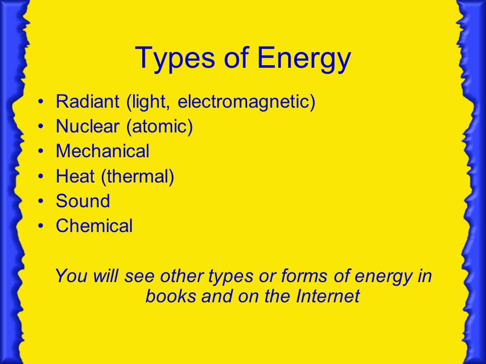Types of Energy Radiant (light, electromagnetic) Nuclear (atomic) Mechanical Heat (thermal) Sound Chemical You will see other types or forms of energy in books and on the Internet