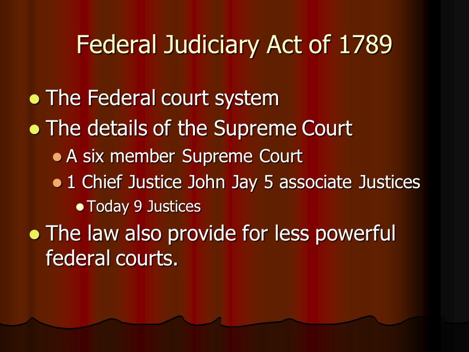 Federal Judiciary Act of 1789 The Federal court system The Federal court system The details of the Supreme Court The details of the Supreme Court A six member Supreme Court A six member Supreme Court 1 Chief Justice John Jay 5 associate Justices 1 Chief Justice John Jay 5 associate Justices Today 9 Justices Today 9 Justices The law also provide for less powerful federal courts.