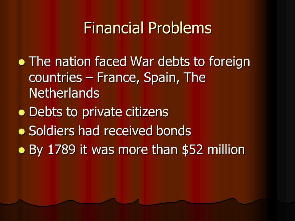 Financial Problems The nation faced War debts to foreign countries – France, Spain, The Netherlands The nation faced War debts to foreign countries – France, Spain, The Netherlands Debts to private citizens Debts to private citizens Soldiers had received bonds Soldiers had received bonds By 1789 it was more than $52 million By 1789 it was more than $52 million