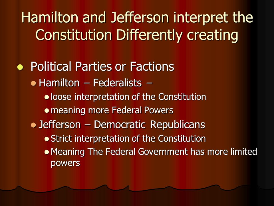 Hamilton and Jefferson interpret the Constitution Differently creating Political Parties or Factions Political Parties or Factions Hamilton – Federalists – Hamilton – Federalists – loose interpretation of the Constitution loose interpretation of the Constitution meaning more Federal Powers meaning more Federal Powers Jefferson – Democratic Republicans Jefferson – Democratic Republicans Strict interpretation of the Constitution Strict interpretation of the Constitution Meaning The Federal Government has more limited powers Meaning The Federal Government has more limited powers