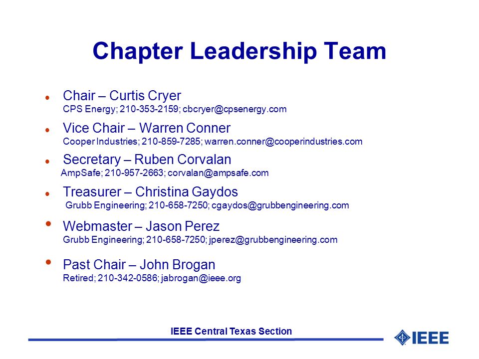 IEEE Central Texas Section Chapter Leadership Team l Chair – Curtis Cryer CPS Energy; ; l Vice Chair – Warren Conner Cooper Industries; ; l Secretary – Ruben Corvalan AmpSafe; ; l Treasurer – Christina Gaydos Grubb Engineering; ; Webmaster – Jason Perez Grubb Engineering; ; Past Chair – John Brogan Retired; ;