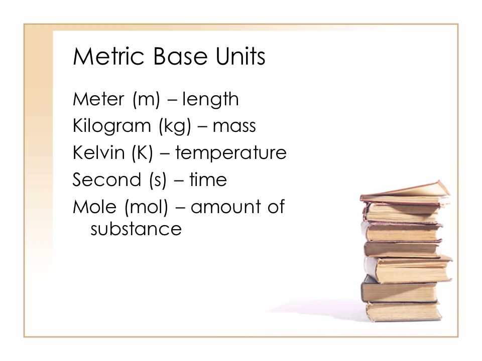 Metric Base Units Meter (m) – length Kilogram (kg) – mass Kelvin (K) – temperature Second (s) – time Mole (mol) – amount of substance
