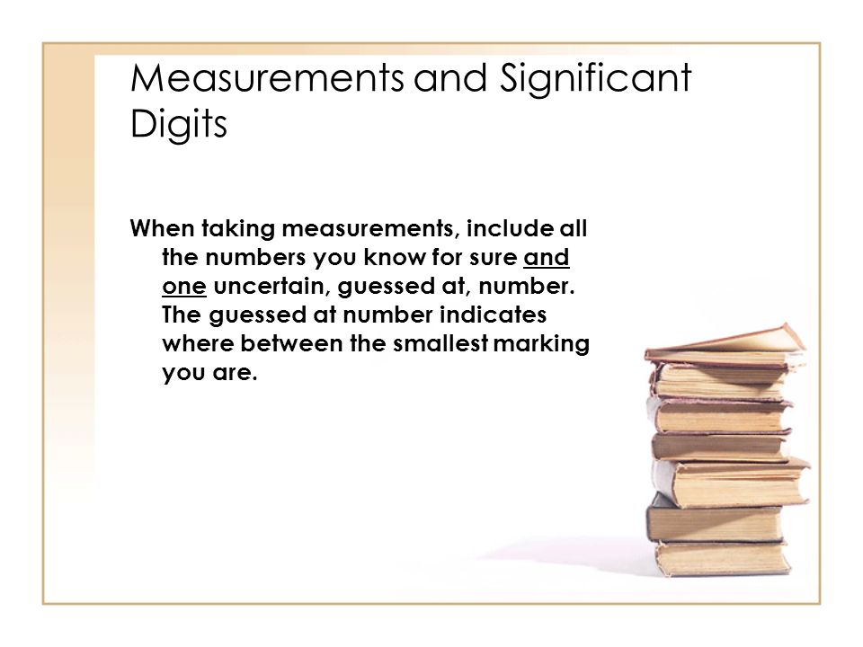 Measurements and Significant Digits When taking measurements, include all the numbers you know for sure and one uncertain, guessed at, number.