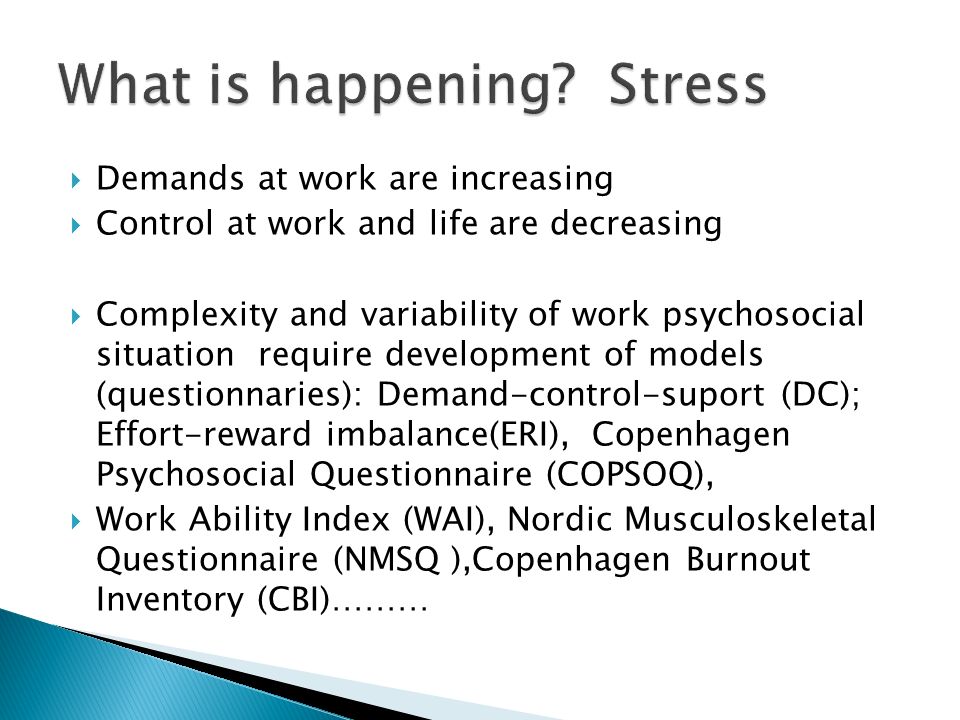  Demands at work are increasing  Control at work and life are decreasing  Complexity and variability of work psychosocial situation require development of models (questionnaries): Demand-control-suport (DC); Effort-reward imbalance(ERI), Copenhagen Psychosocial Questionnaire (COPSOQ),  Work Ability Index (WAI), Nordic Musculoskeletal Questionnaire (NMSQ ),Copenhagen Burnout Inventory (CBI)………