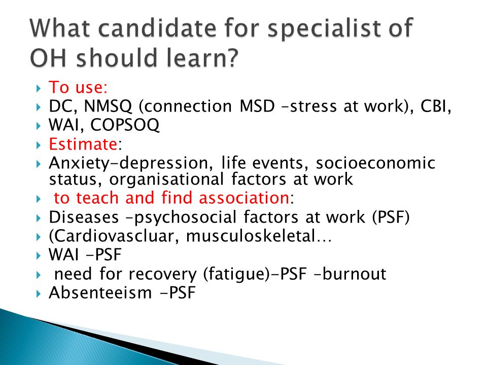  To use:  DC, NMSQ (connection MSD –stress at work), CBI,  WAI, COPSOQ  Estimate:  Anxiety-depression, life events, socioeconomic status, organisational factors at work  to teach and find association:  Diseases –psychosocial factors at work (PSF)  (Cardiovascluar, musculoskeletal…  WAI -PSF  need for recovery (fatigue)-PSF –burnout  Absenteeism -PSF