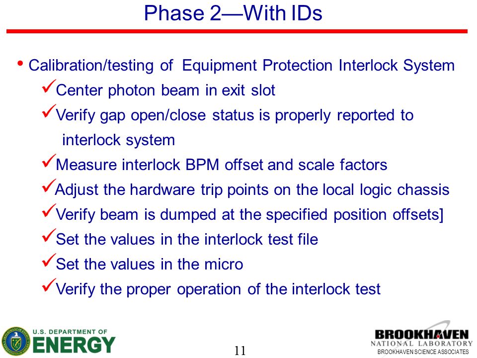 11 BROOKHAVEN SCIENCE ASSOCIATES Phase 2—With IDs Calibration/testing of Equipment Protection Interlock System Center photon beam in exit slot Verify gap open/close status is properly reported to interlock system Measure interlock BPM offset and scale factors Adjust the hardware trip points on the local logic chassis Verify beam is dumped at the specified position offsets] Set the values in the interlock test file Set the values in the micro Verify the proper operation of the interlock test