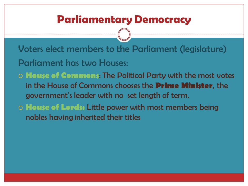 Parliamentary Democracy Voters elect members to the Parliament (legislature) Parliament has two Houses:  House of Commons : The Political Party with the most votes in the House of Commons chooses the Prime Minister, the government ’ s leader with no set length of term.