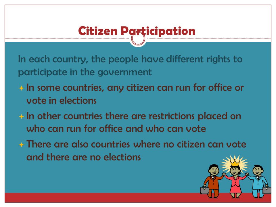 Citizen Participation  In each country, the people have different rights to participate in the government  In some countries, any citizen can run for office or vote in elections  In other countries there are restrictions placed on who can run for office and who can vote  There are also countries where no citizen can vote and there are no elections