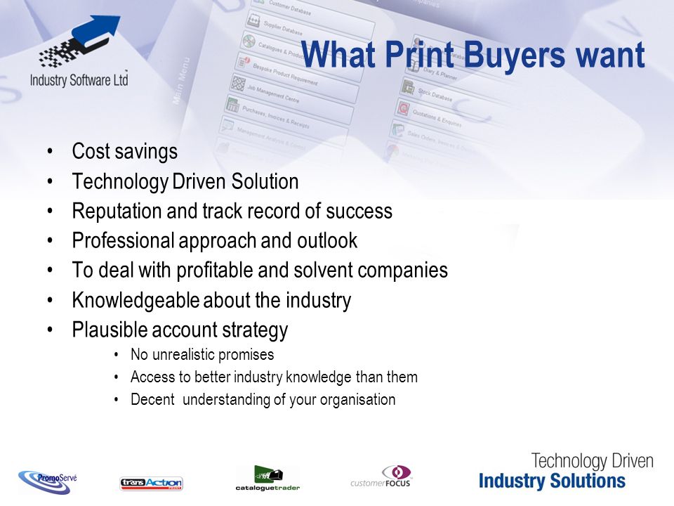 What Print Buyers want Cost savings Technology Driven Solution Reputation and track record of success Professional approach and outlook To deal with profitable and solvent companies Knowledgeable about the industry Plausible account strategy No unrealistic promises Access to better industry knowledge than them Decent understanding of your organisation