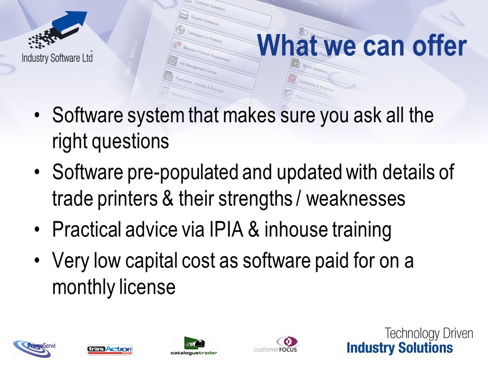 What we can offer Software system that makes sure you ask all the right questions Software pre-populated and updated with details of trade printers & their strengths / weaknesses Practical advice via IPIA & inhouse training Very low capital cost as software paid for on a monthly license