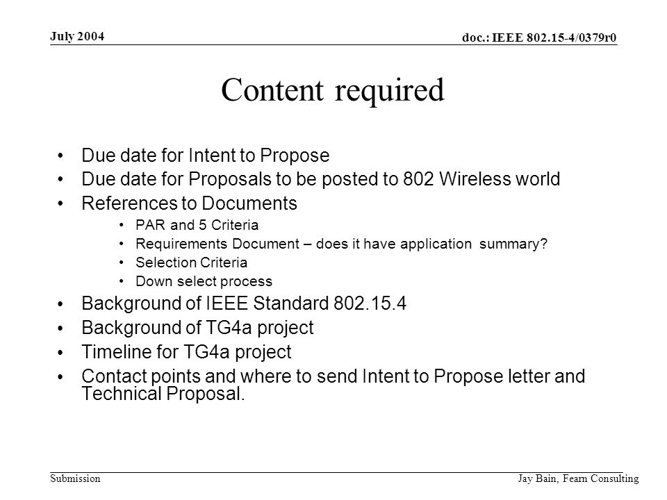 July 2004 Jay Bain, Fearn Consulting doc.: IEEE /0379r0 Submission Content required Due date for Intent to Propose Due date for Proposals to be posted to 802 Wireless world References to Documents PAR and 5 Criteria Requirements Document – does it have application summary.
