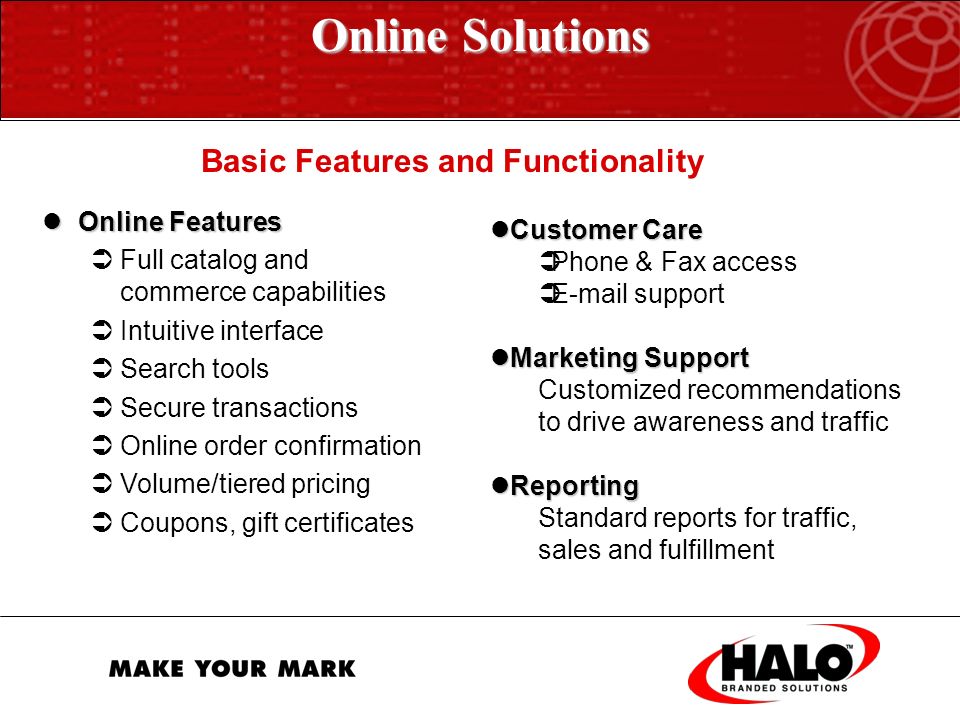 Online Solutions HALO’s Online Solutions  Powered by sophisticated technology engines  Allow us to customize e-purchasing to fit your specific needs  Ensure brand integrity, quality, and control  Reduce costs, errors, and turnaround time  Accurately and seamlessly transmits client information throughout the entire process of your orders  Provide a data management infrastructure that results in information sharing across the jkj enterprise