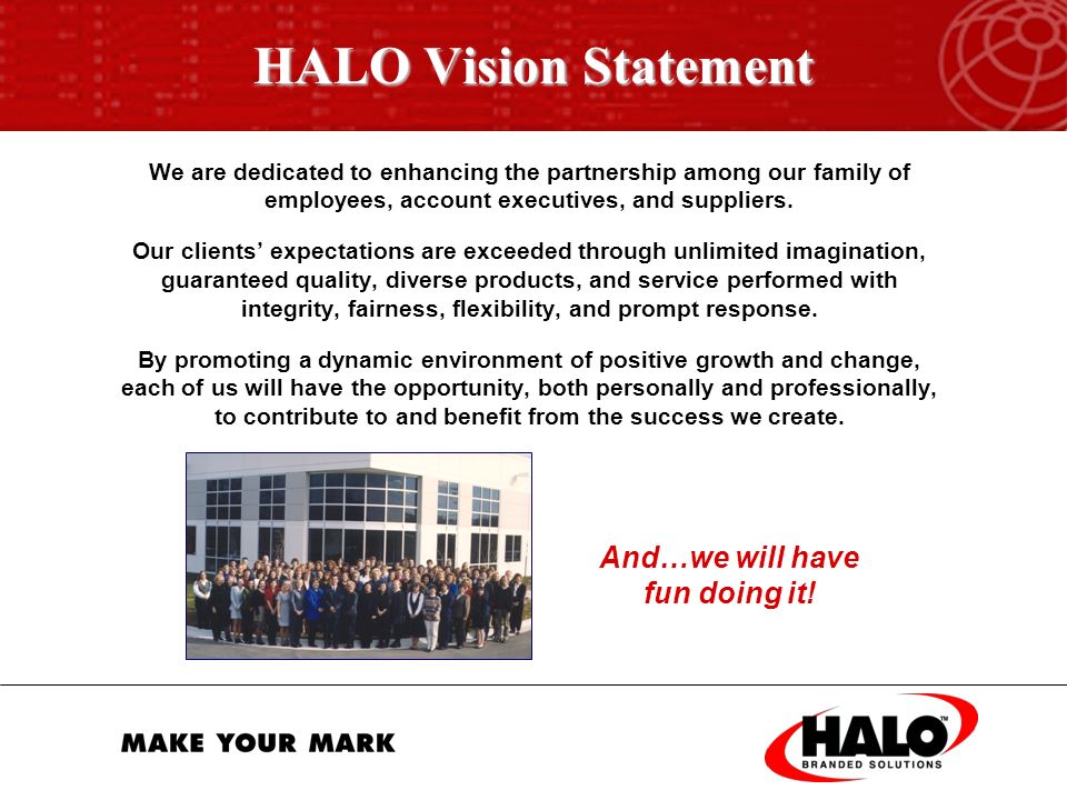 Your Solution HALO BRANDED SOLUTIONS  Personalized attention from an experienced account executive  Full operations and marketing support from a team of over 100 quality employees  Expansive product sourcing with pricing leverage  Complete fulfillment capabilities  Online solutions  30-year reputation of excellence