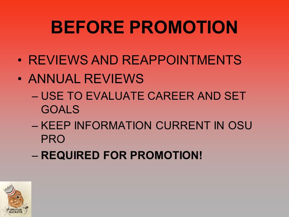BEFORE PROMOTION REVIEWS AND REAPPOINTMENTS ANNUAL REVIEWS –USE TO EVALUATE CAREER AND SET GOALS –KEEP INFORMATION CURRENT IN OSU PRO –REQUIRED FOR PROMOTION!