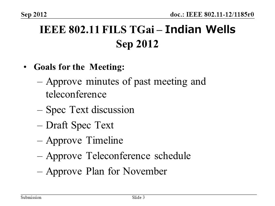 doc.: IEEE /1185r0 Submission IEEE FILS TGai – Indian Wells Sep 2012 Goals for the Meeting: –Approve minutes of past meeting and teleconference –Spec Text discussion –Draft Spec Text –Approve Timeline –Approve Teleconference schedule –Approve Plan for November Sep 2012 Slide 3