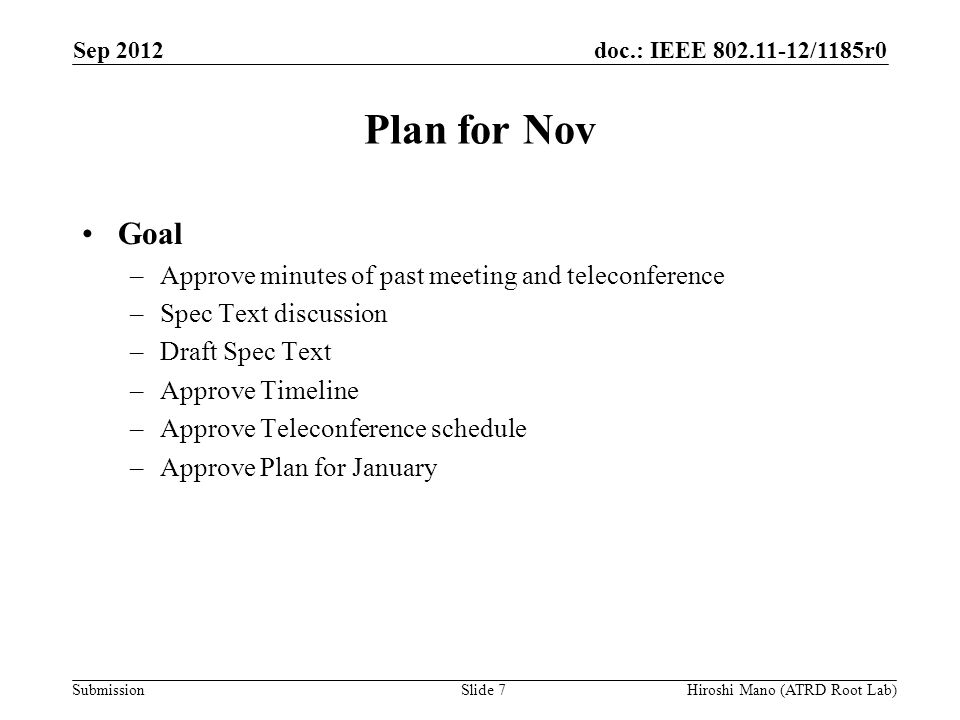 doc.: IEEE /1185r0 Submission Plan for Nov Goal –Approve minutes of past meeting and teleconference –Spec Text discussion –Draft Spec Text –Approve Timeline –Approve Teleconference schedule –Approve Plan for January Sep 2012 Hiroshi Mano (ATRD Root Lab)Slide 7