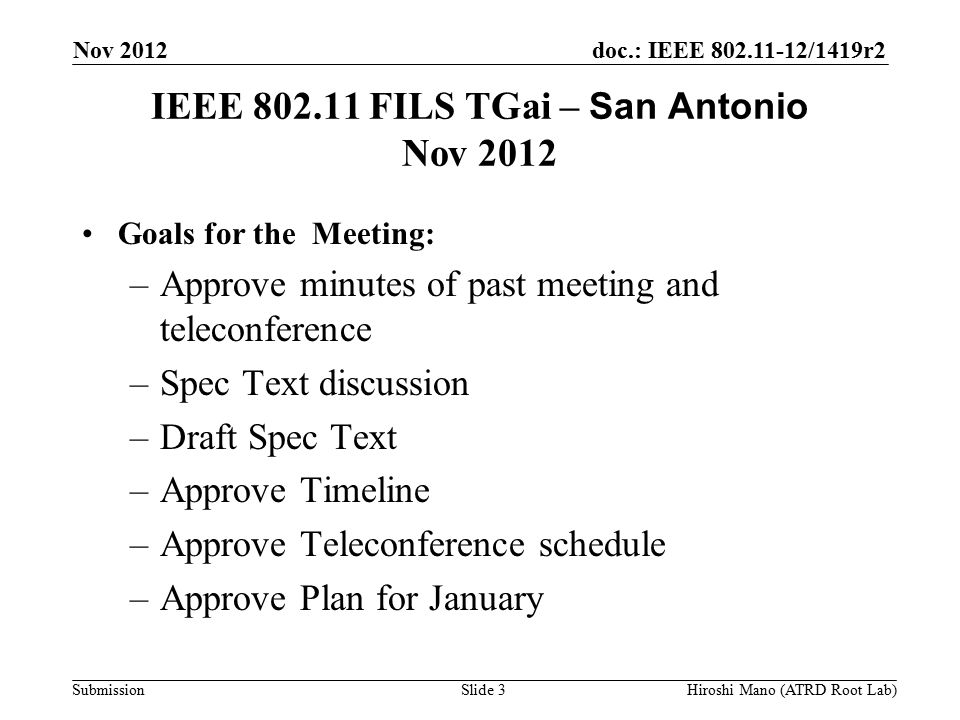 doc.: IEEE /1419r2 Submission IEEE FILS TGai – San Antonio Nov 2012 Goals for the Meeting: –Approve minutes of past meeting and teleconference –Spec Text discussion –Draft Spec Text –Approve Timeline –Approve Teleconference schedule –Approve Plan for January Nov 2012 Hiroshi Mano (ATRD Root Lab)Slide 3