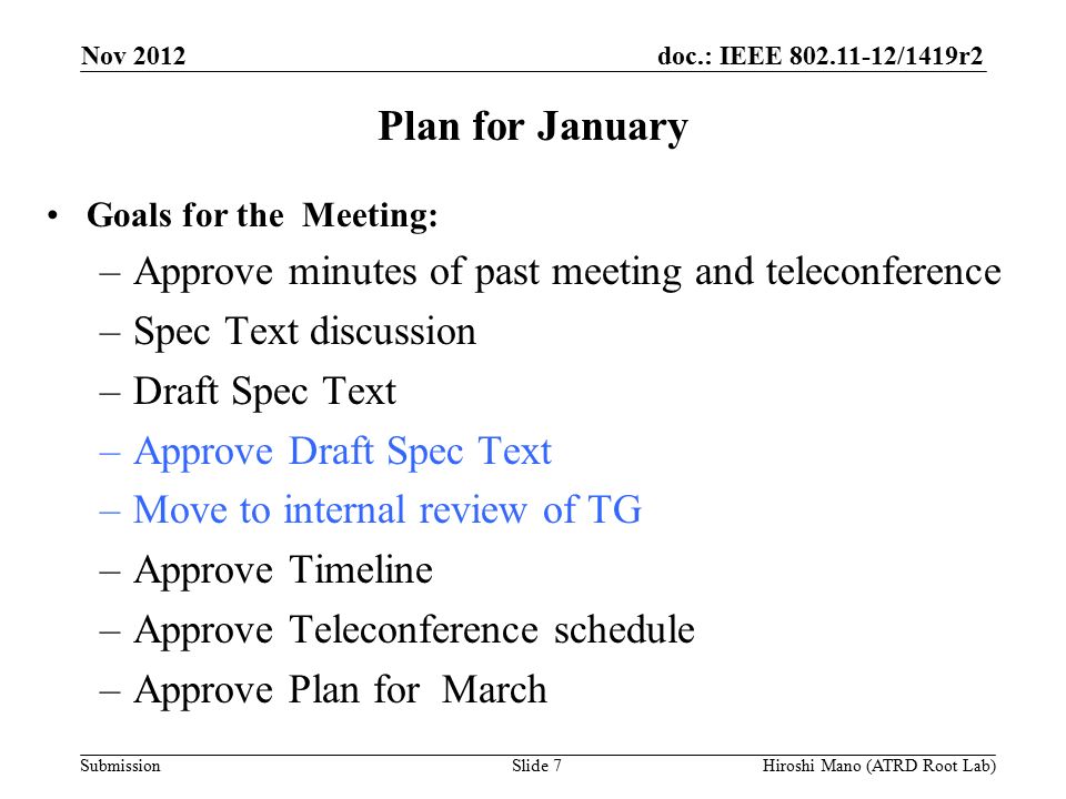 doc.: IEEE /1419r2 Submission Plan for January Goals for the Meeting: –Approve minutes of past meeting and teleconference –Spec Text discussion –Draft Spec Text –Approve Draft Spec Text –Move to internal review of TG –Approve Timeline –Approve Teleconference schedule –Approve Plan for March Nov 2012 Hiroshi Mano (ATRD Root Lab)Slide 7