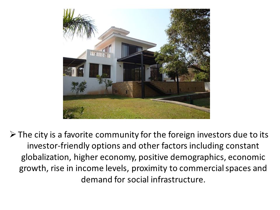  The city is a favorite community for the foreign investors due to its investor-friendly options and other factors including constant globalization, higher economy, positive demographics, economic growth, rise in income levels, proximity to commercial spaces and demand for social infrastructure.