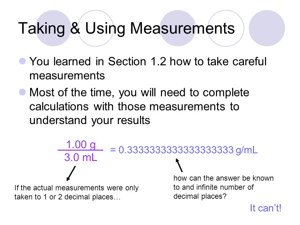 Taking & Using Measurements You learned in Section 1.2 how to take careful measurements Most of the time, you will need to complete calculations with those measurements to understand your results 1.00 g 3.0 mL = g/mL If the actual measurements were only taken to 1 or 2 decimal places… how can the answer be known to and infinite number of decimal places.