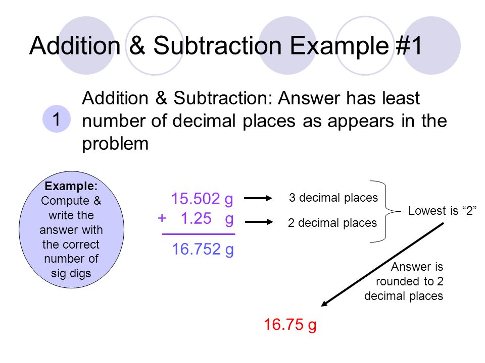 Addition & Subtraction Example #1 Example: Compute & write the answer with the correct number of sig digs g g 1 Addition & Subtraction: Answer has least number of decimal places as appears in the problem g g 3 decimal places 2 decimal places Lowest is 2 Answer is rounded to 2 decimal places