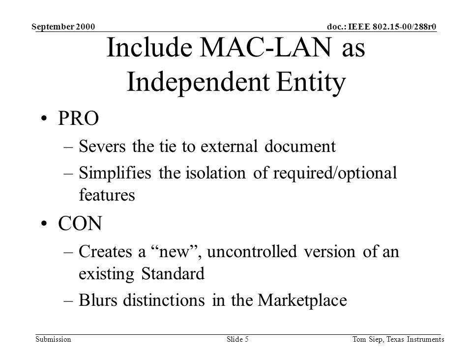 doc.: IEEE /288r0 Submission September 2000 Tom Siep, Texas InstrumentsSlide 5 Include MAC-LAN as Independent Entity PRO –Severs the tie to external document –Simplifies the isolation of required/optional features CON –Creates a new , uncontrolled version of an existing Standard –Blurs distinctions in the Marketplace