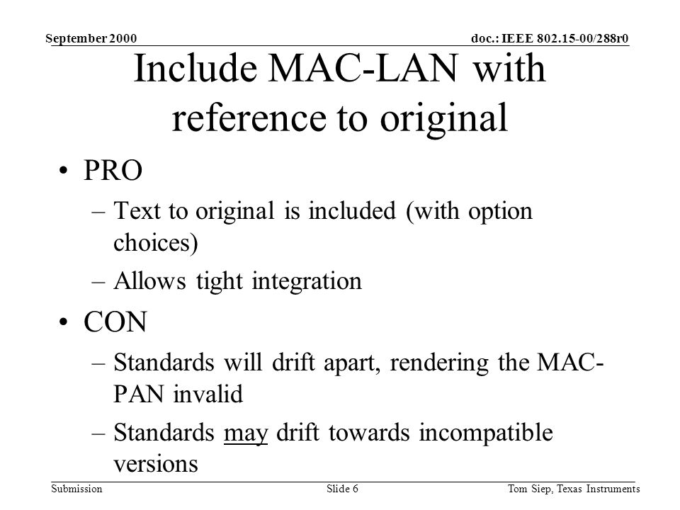 doc.: IEEE /288r0 Submission September 2000 Tom Siep, Texas InstrumentsSlide 6 Include MAC-LAN with reference to original PRO –Text to original is included (with option choices) –Allows tight integration CON –Standards will drift apart, rendering the MAC- PAN invalid –Standards may drift towards incompatible versions