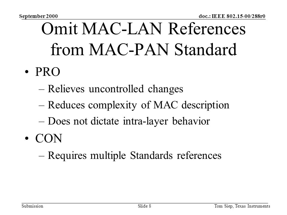 doc.: IEEE /288r0 Submission September 2000 Tom Siep, Texas InstrumentsSlide 8 Omit MAC-LAN References from MAC-PAN Standard PRO –Relieves uncontrolled changes –Reduces complexity of MAC description –Does not dictate intra-layer behavior CON –Requires multiple Standards references