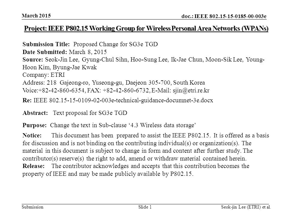 doc.: IEEE e Submission March 2015 Seok-jin Lee (ETRI) et al.Slide 1 Project: IEEE P Working Group for Wireless Personal Area Networks (WPANs) Submission Title: Proposed Change for SG3e TGD Date Submitted: March 8, 2015 Source: Seok-Jin Lee, Gyung-Chul Sihn, Hoo-Sung Lee, Ik-Jae Chun, Moon-Sik Lee, Young- Hoon Kim, Byung-Jae Kwak Company: ETRI Address: 218 Gajeong-ro, Yuseong-gu, Daejeon , South Korea Voice: , FAX: ,   Re: IEEE e-technical-guidance-documnet-3e.docx Abstract: Text proposal for SG3e TGD Purpose: Change the text in Sub-clause ‘4.3 Wireless data storage’ Notice:This document has been prepared to assist the IEEE P