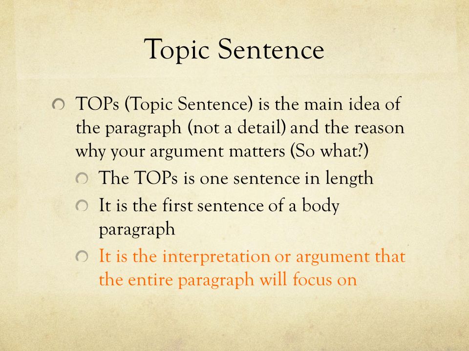 Topic Sentence TOPs (Topic Sentence) is the main idea of the paragraph (not a detail) and the reason why your argument matters (So what ) The TOPs is one sentence in length It is the first sentence of a body paragraph It is the interpretation or argument that the entire paragraph will focus on